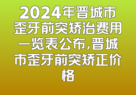 2024年晋城市歪牙前突矫治费用一览表公布，晋城市歪牙前突矫正价格
