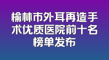 榆林市外耳再造手术优质医院前十名榜单发布