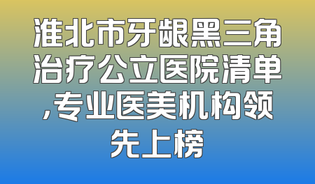 淮北市牙龈黑三角治疗公立医院清单，专业医美机构领先上榜