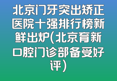 北京门牙突出矫正医院十强排行榜新鲜出炉（北京育新口腔门诊部备受好评）