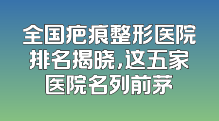全国疤痕整形医院排名揭晓，这五家医院名列前茅