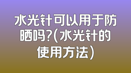 水光针可以用于防晒吗？(水光针的使用方法)