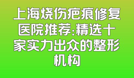 上海烧伤疤痕修复医院推荐：精选十家实力出众的整形机构