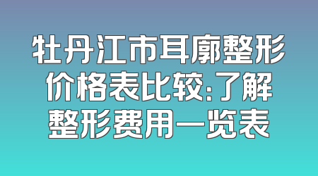 牡丹江市耳廓整形价格表比较：了解整形费用一览表