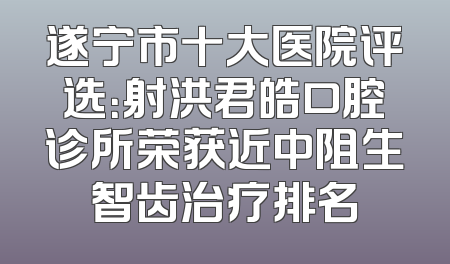 遂宁市十大医院评选：射洪君皓口腔诊所荣获近中阻生智齿治疗排名