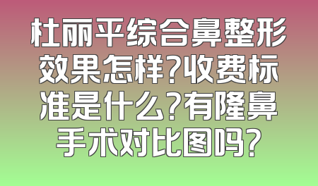 杜丽平综合鼻整形效果怎样？收费标准是什么？有隆鼻手术对比图吗？