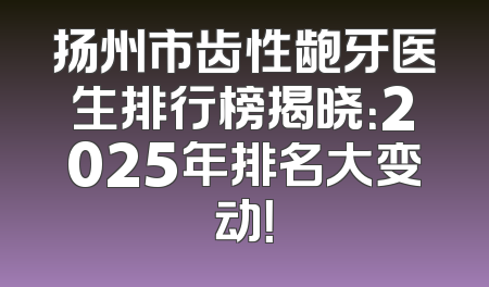 扬州市齿性龅牙医生排行榜揭晓：2025年排名大变动！