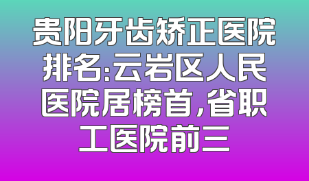贵阳牙齿矫正医院排名：云岩区人民医院居榜首，省职工医院前三