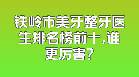 铁岭市美牙整牙医生排名榜前十，谁更厉害？