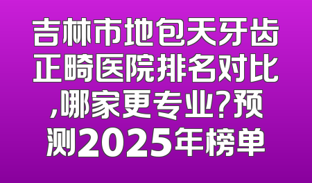 吉林市地包天牙齿正畸医院排名对比，哪家更专业？预测2025年榜单