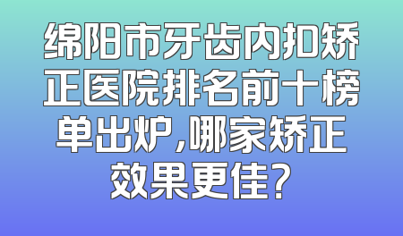 绵阳市牙齿内扣矫正医院排名前十榜单出炉，哪家矫正效果更佳？