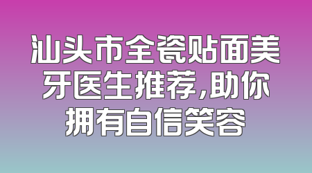 汕头市全瓷贴面美牙医生推荐，助你拥有自信笑容