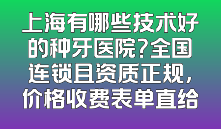 上海有哪些技术好的种牙医院？全国连锁且资质正规，价格收费表单直给