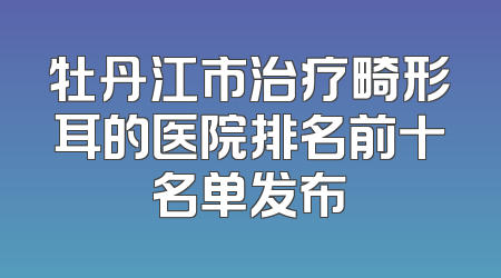 牡丹江市治疗畸形耳的医院排名前十名单发布