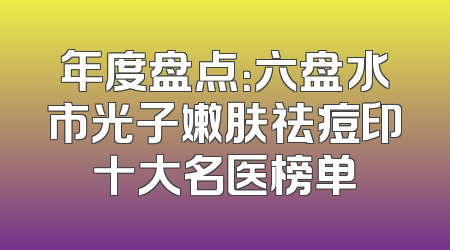 年度盘点：六盘水市光子嫩肤祛痘印十大名医榜单