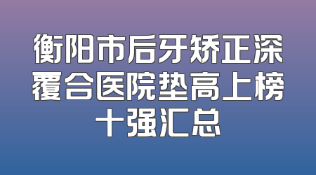 衡阳市后牙矫正深覆合医院垫高上榜十强汇总