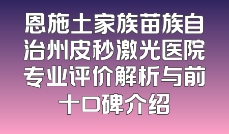 恩施土家族苗族自治州皮秒激光医院专业评价解析与前十口碑介绍