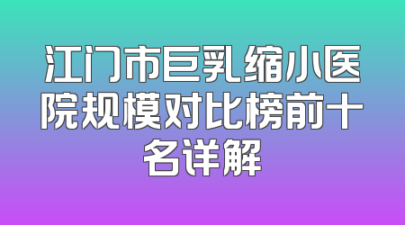 江门市巨乳缩小医院规模对比榜前十名详解