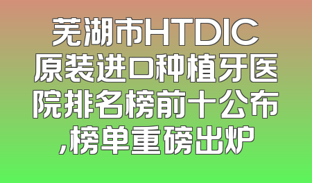 芜湖市HTDIC原装进口种植牙医院排名榜前十公布，榜单重磅出炉