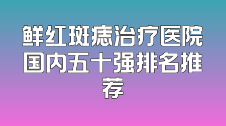 鲜红斑痣治疗医院国内五十强排名推荐