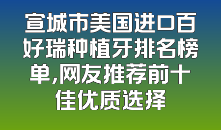 宣城市美国进口百好瑞种植牙排名榜单，网友推荐前十佳优质选择