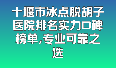 十堰市冰点脱胡子医院排名实力口碑榜单，专业可靠之选