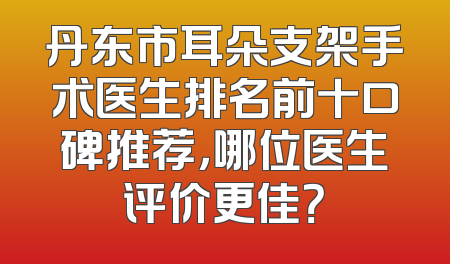丹东市耳朵支架手术医生排名前十口碑推荐，哪位医生评价更佳？