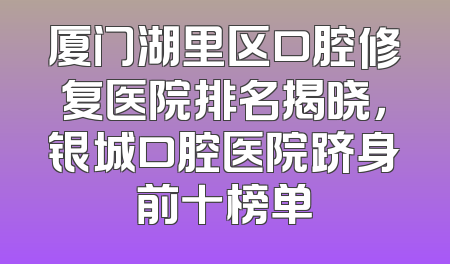 厦门湖里区口腔修复医院排名揭晓，银城口腔医院跻身前十榜单