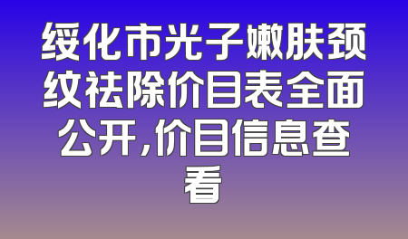 绥化市光子嫩肤颈纹祛除价目表全面公开，价目信息查看