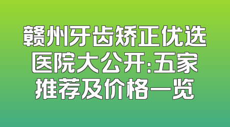 赣州牙齿矫正优选医院大公开：五家推荐及价格一览