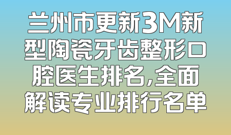 兰州市更新3M新型陶瓷牙齿整形口腔医生排名，全面解读专业排行名单