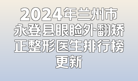 2024年兰州市永登县眼睑外翻矫正整形医生排行榜更新