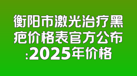 衡阳市激光治疗黑疤价格表官方公布：2025年价格