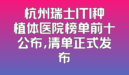 杭州瑞士ITI种植体医院榜单前十公布，清单正式发布