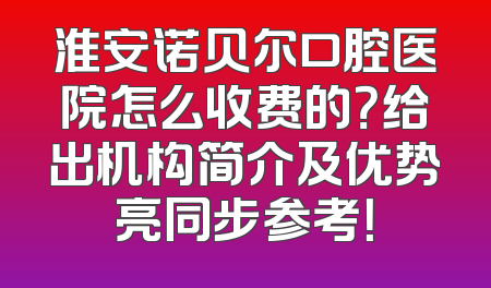 淮安诺贝尔口腔医院怎么收费的？给出机构简介及优势亮同步参考！
