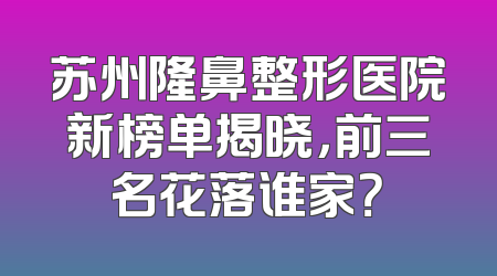 苏州隆鼻整形医院新榜单揭晓，前三名花落谁家？