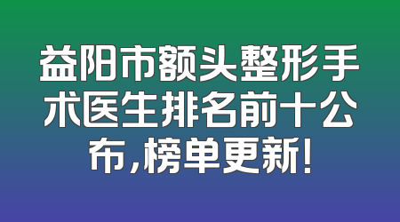 益阳市额头整形手术医生排名前十公布，榜单更新！