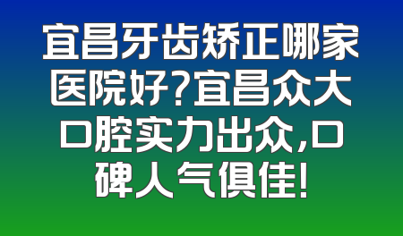 宜昌牙齿矫正哪家医院好？宜昌众大口腔实力出众，口碑人气俱佳！