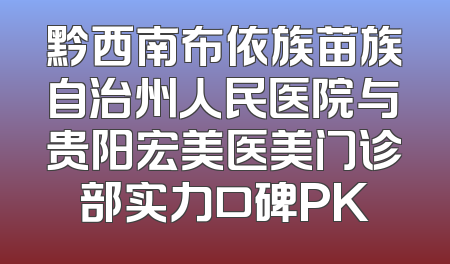 黔西南布依族苗族自治州人民医院与贵阳宏美医美门诊部实力口碑PK
