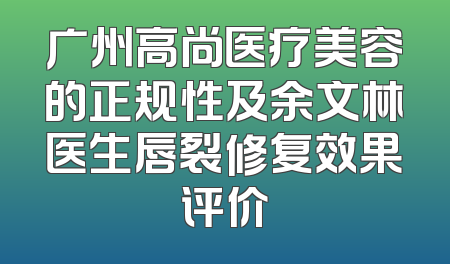 广州高尚医疗美容的正规性及余文林医生唇裂修复效果评价