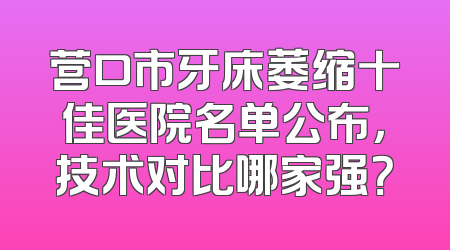 营口市牙床萎缩十佳医院名单公布，技术对比哪家强？