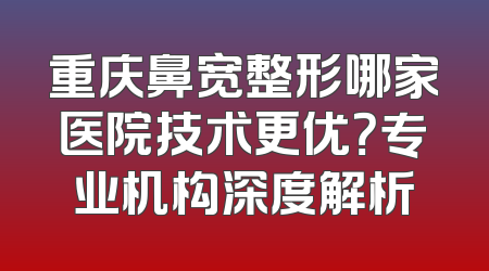 重庆鼻宽整形哪家医院技术更优？专业机构深度解析