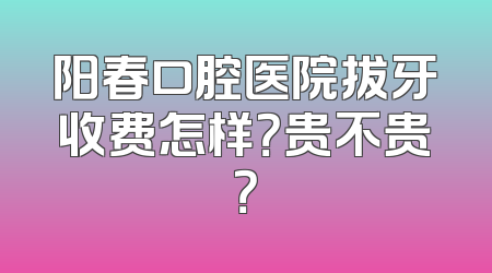 阳春口腔医院拔牙收费怎样？贵不贵？