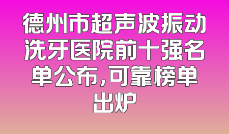 德州市超声波振动洗牙医院前十强名单公布，可靠榜单出炉