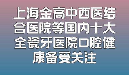 上海金高中西医结合医院等国内十大全瓷牙医院口腔健康备受关注