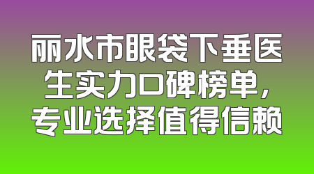 丽水市眼袋下垂医生实力口碑榜单，专业选择值得信赖