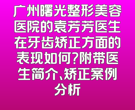 广州曙光整形美容医院的袁芳芳医生在牙齿矫正方面的表现如何？附带医生简介、矫正案例分析