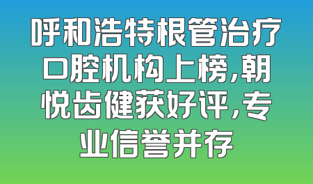 呼和浩特根管治疗口腔机构上榜，朝悦齿健获好评，专业信誉并存