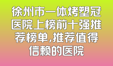 徐州市一体烤塑冠医院上榜前十强推荐榜单，推荐值得信赖的医院