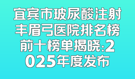宜宾市玻尿酸注射丰眉弓医院排名榜前十榜单揭晓：2025年度发布